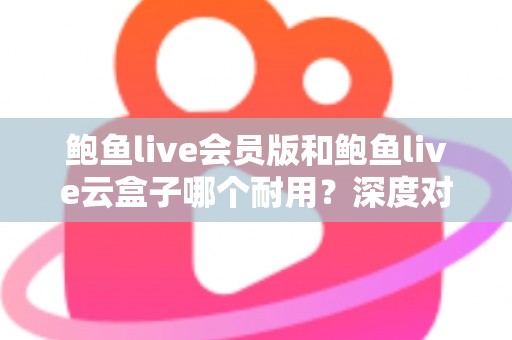 鲍鱼live会员版和鲍鱼live云盒子哪个耐用？深度对比与选购全指南