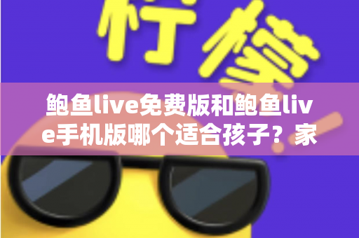 鲍鱼live免费版和鲍鱼live手机版哪个适合孩子？家长必读的直播类应用选择与安全指南