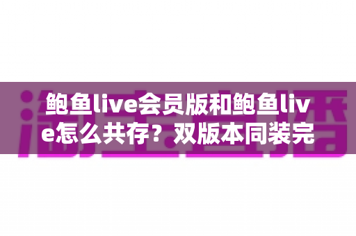 鲍鱼live会员版和鲍鱼live怎么共存？双版本同装完整攻略与避坑指南