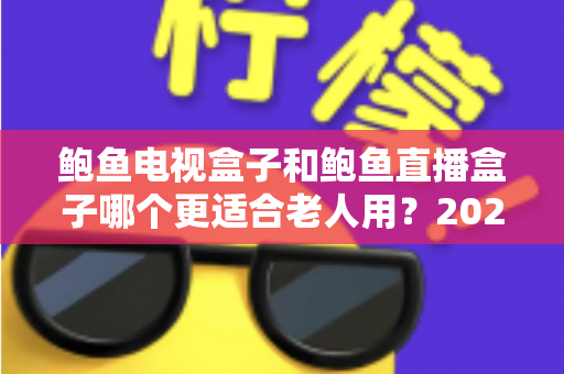 鲍鱼电视盒子和鲍鱼直播盒子哪个更适合老人用？2025年最新选购指南与深度对比分析