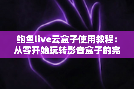 鲍鱼live云盒子使用教程：从零开始玩转影音盒子的完整指南