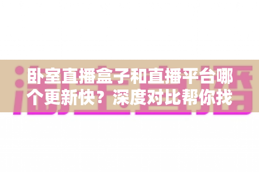 卧室直播盒子和直播平台哪个更新快？深度对比帮你找到最佳观影方案