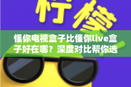 懂你电视盒子比懂你live盒子好在哪？深度对比帮你选对不选贵