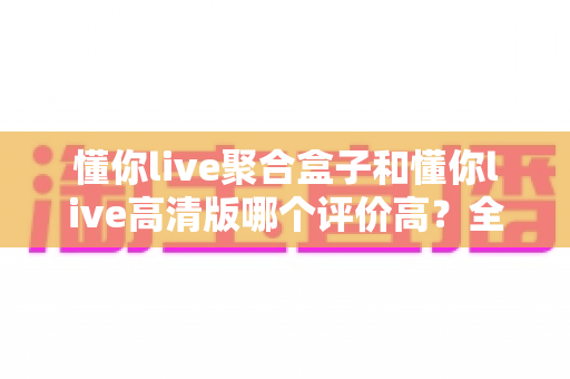懂你live聚合盒子和懂你live高清版哪个评价高？全方位深度对比测评，帮你一次选对不踩坑