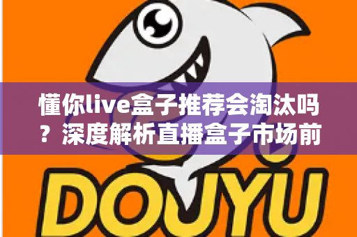 懂你live盒子推荐会淘汰吗？深度解析直播盒子市场前景与选购避坑指南