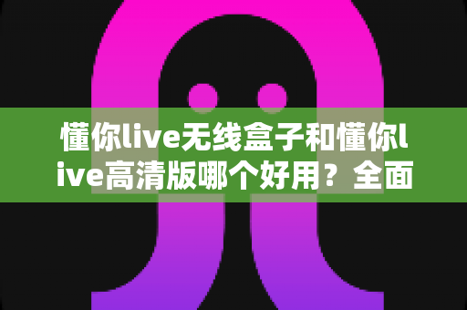 懂你live无线盒子和懂你live高清版哪个好用？全面对比评测帮你选对直播神器