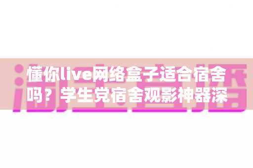 懂你live网络盒子适合宿舍吗？学生党宿舍观影神器深度解析与选购指南