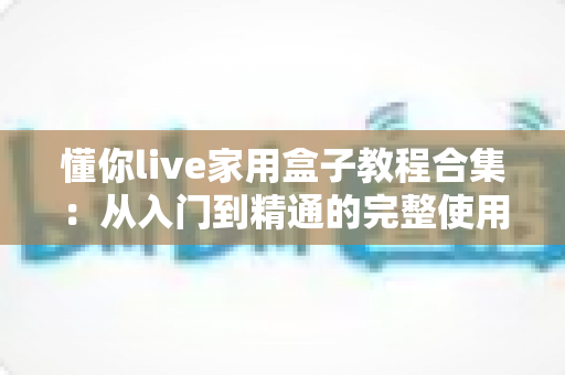 懂你live家用盒子教程合集：从入门到精通的完整使用指南，新手也能轻松上手