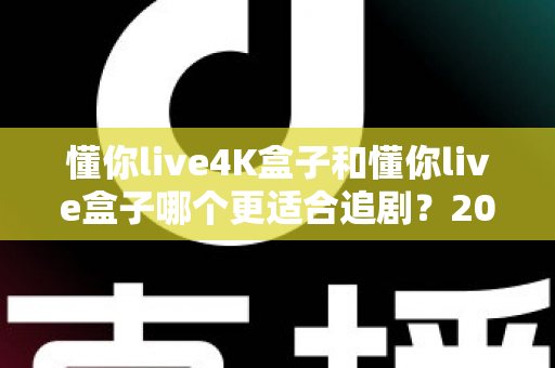 懂你live4K盒子和懂你live盒子哪个更适合追剧？2024追剧党选购全攻略与深度对比解析
