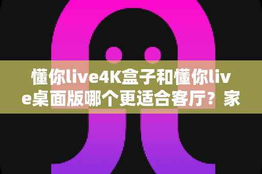 懂你live4K盒子和懂你live桌面版哪个更适合客厅？家庭大屏观影设备终极选购指南