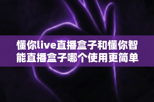 懂你live直播盒子和懂你智能直播盒子哪个使用更简单？新手也能秒上手的全面对比指南