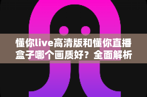 懂你live高清版和懂你直播盒子哪个画质好？全面解析两大版本画质差异与选择指南