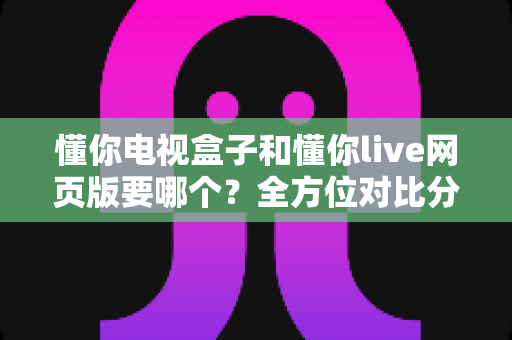 懂你电视盒子和懂你live网页版要哪个？全方位对比分析帮你轻松做出最佳选择