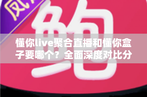 懂你live聚合直播和懂你盒子要哪个？全面深度对比分析，帮你一步到位选出最适合自己的观影方案