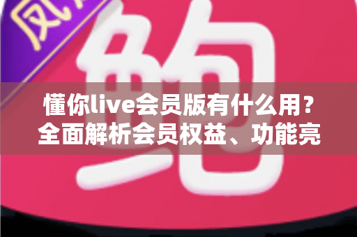 懂你live会员版有什么用?全面解析会员权益、功能亮点与开通价值指南 懂你live会员版有什么用?全面解析会员权益、功能亮点与开通价值指南