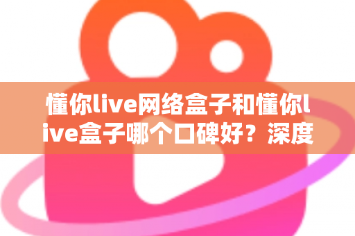 懂你live网络盒子和懂你live盒子哪个口碑好？深度对比评测与选购避坑指南