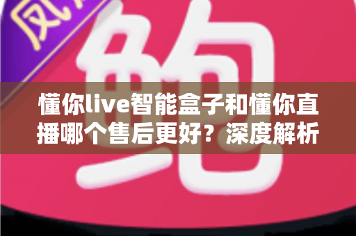 懂你live智能盒子和懂你直播哪个售后更好？深度解析售后差异与选购避坑指南