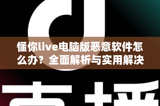 懂你live电脑版恶意软件怎么办？全面解析与实用解决方案指南