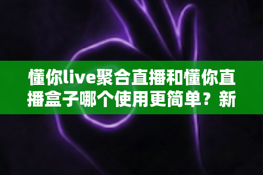 懂你live聚合直播和懂你直播盒子哪个使用更简单？新手入门全维度实测对比指南