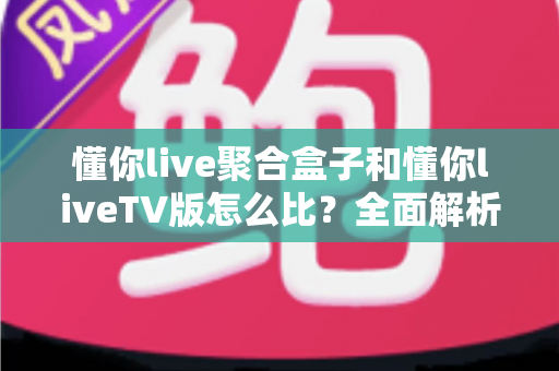 懂你live聚合盒子和懂你liveTV版怎么比？全面解析两大版本差异，帮你选对大屏观影方案