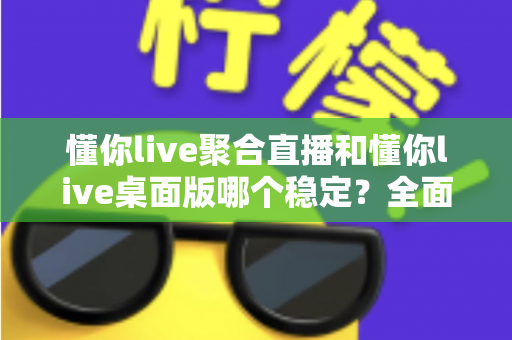 懂你live聚合直播和懂你live桌面版哪个稳定？全面实测对比，帮你找到最不掉线的直播选择
