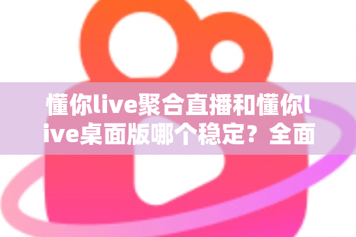 懂你live聚合直播和懂你live桌面版哪个稳定？全面实测对比，帮你找到最不掉线的直播选择