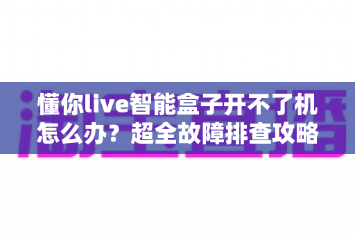 懂你live智能盒子开不了机怎么办？超全故障排查攻略，十分钟找回畅快观影体验
