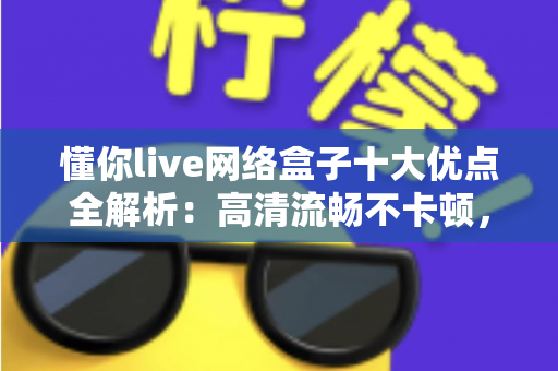 懂你live网络盒子十大优点全解析：高清流畅不卡顿，打造全家共享的家庭娱乐新体验