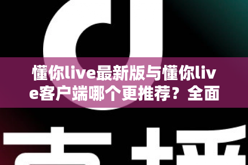懂你live最新版与懂你live客户端哪个更推荐？全面对比解析助你做出明智选择
