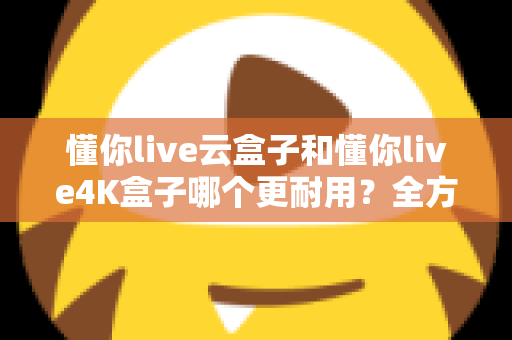 懂你live云盒子和懂你live4K盒子哪个更耐用？全方位寿命对比与避坑选购指南