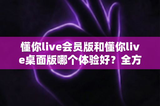 懂你live会员版和懂你live桌面版哪个体验好？全方位深度对比帮你找到最适合的版本