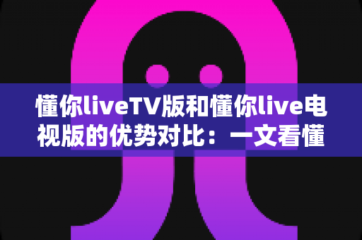 懂你liveTV版和懂你live电视版的优势对比：一文看懂两大版本差异，选对版本不踩坑