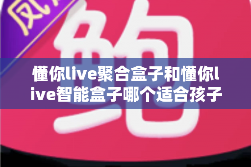 懂你live聚合盒子和懂你live智能盒子哪个适合孩子？家长选购全攻略深度测评