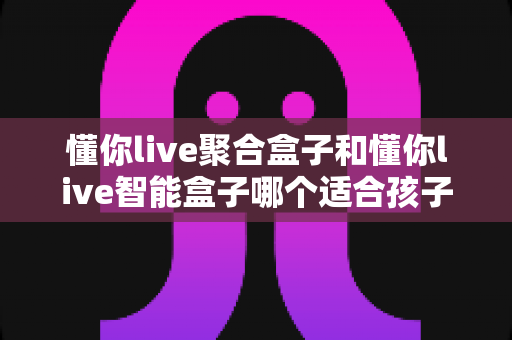 懂你live聚合盒子和懂你live智能盒子哪个适合孩子？家长选购全攻略深度测评