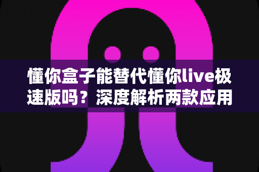 懂你盒子能替代懂你live极速版吗？深度解析两款应用的差异与选择指南，帮你找到最适合自己的观看方案