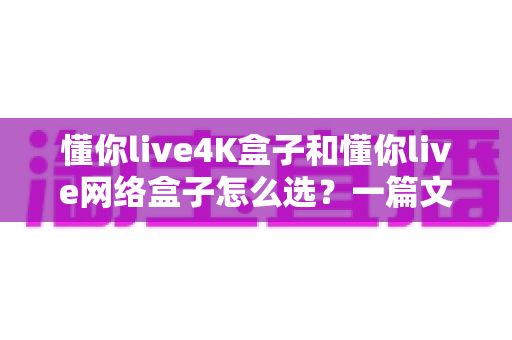懂你live4K盒子和懂你live网络盒子怎么选？一篇文章帮你理清思路，找到最适合自己的那款
