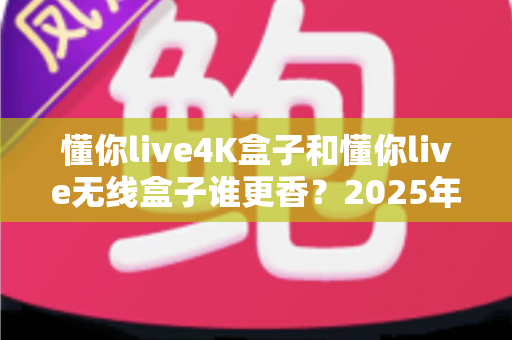 懂你live4K盒子和懂你live无线盒子谁更香？2025年最新选购对比全攻略