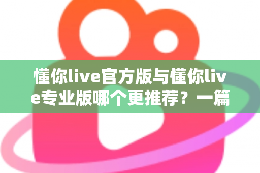 懂你live官方版与懂你live专业版哪个更推荐?一篇讲透功能、价格与适用人群的深度对比指南 懂你live官方版与懂你live专业版哪个更推荐?一篇讲透功能、价格与适用人群的深度对比指南