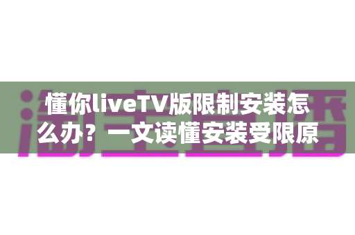 懂你liveTV版限制安装怎么办？一文读懂安装受限原因与全流程解决办法
