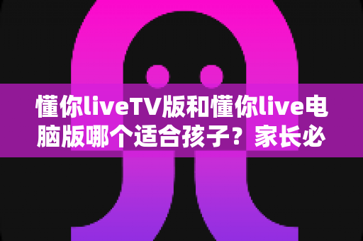 懂你liveTV版和懂你live电脑版哪个适合孩子？家长必读的版本选择与安全使用指南