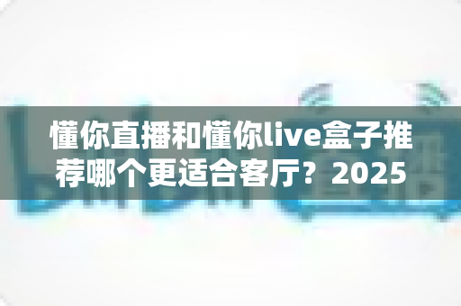 懂你直播和懂你live盒子推荐哪个更适合客厅？2025年家庭观影设备选购全攻略