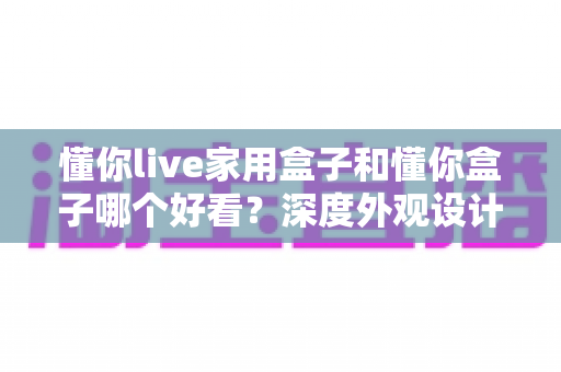 懂你live家用盒子和懂你盒子哪个好看?深度外观设计对比全解析 懂你live家用盒子和懂你盒子哪个好看?深度外观设计对比全解析