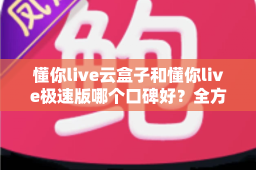 懂你live云盒子和懂你live极速版哪个口碑好？全方位对比评测帮你选出更适合自己的版本