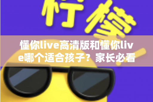 懂你live高清版和懂你live哪个适合孩子？家长必看的全面对比与选择指南