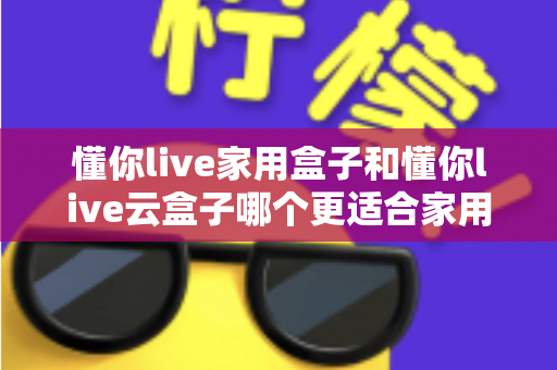 懂你live家用盒子和懂你live云盒子哪个更适合家用？一篇讲透的选购指南帮你告别纠结