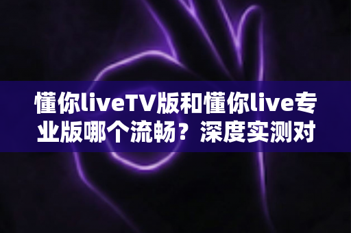 懂你liveTV版和懂你live专业版哪个流畅？深度实测对比帮你选对版本