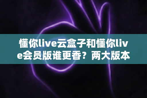 懂你live云盒子和懂你live会员版谁更香？两大版本深度对比，帮你选对不踩坑