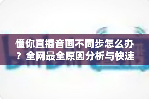 懂你直播音画不同步怎么办？全网最全原因分析与快速修复指南，让你轻松恢复流畅观影体验