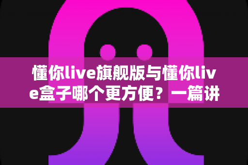 懂你live旗舰版与懂你live盒子哪个更方便？一篇讲透差异与选购建议的实用指南