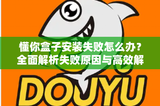 懂你盒子安装失败怎么办？全面解析失败原因与高效解决方法，快速恢复正常使用